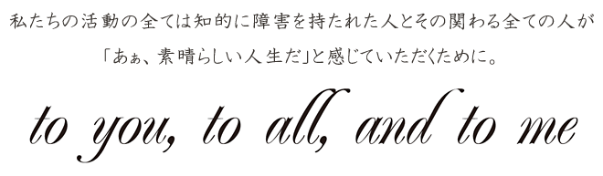 私たちの活動の全ては知的に障害を持たれた人とその関わる全ての人が「あぁ、素晴らしい人生だ」と感じていただくために。 to you, to all, and to me
